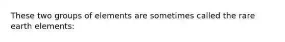 These two groups of elements are sometimes called the rare earth elements:
