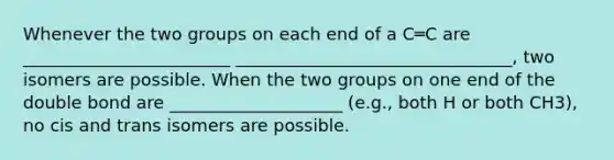 Whenever the two groups on each end of a C═C are ________________________ ________________________________, two isomers are possible. When the two groups on one end of the double bond are ____________________ (e.g., both H or both CH3), no cis and trans isomers are possible.