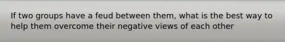 If two groups have a feud between them, what is the best way to help them overcome their negative views of each other