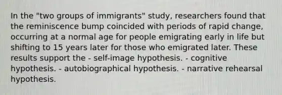 In the "two groups of immigrants" study, researchers found that the reminiscence bump coincided with periods of rapid change, occurring at a normal age for people emigrating early in life but shifting to 15 years later for those who emigrated later. These results support the - self-image hypothesis. - cognitive hypothesis. - autobiographical hypothesis. - narrative rehearsal hypothesis.