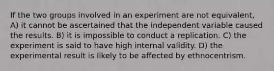 If the two groups involved in an experiment are not equivalent, A) it cannot be ascertained that the independent variable caused the results. B) it is impossible to conduct a replication. C) the experiment is said to have high internal validity. D) the experimental result is likely to be affected by ethnocentrism.