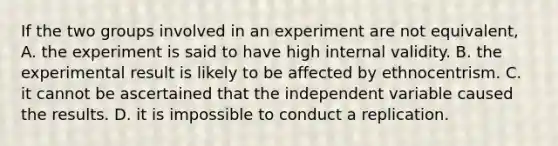 If the two groups involved in an experiment are not equivalent, A. the experiment is said to have high internal validity. B. the experimental result is likely to be affected by ethnocentrism. C. it cannot be ascertained that the independent variable caused the results. D. it is impossible to conduct a replication.