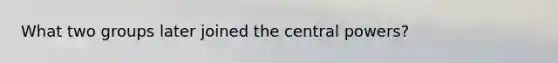 What two groups later joined the central powers?