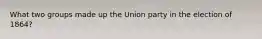 What two groups made up the Union party in the election of 1864?