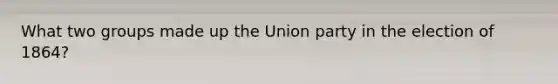 What two groups made up the Union party in the election of 1864?