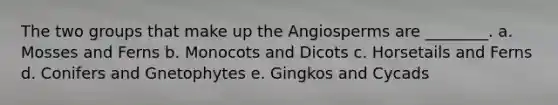 The two groups that make up the Angiosperms are ________. a. Mosses and Ferns b. Monocots and Dicots c. Horsetails and Ferns d. Conifers and Gnetophytes e. Gingkos and Cycads