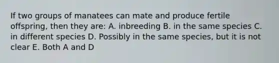 If two groups of manatees can mate and produce fertile offspring, then they are: A. inbreeding B. in the same species C. in different species D. Possibly in the same species, but it is not clear E. Both A and D