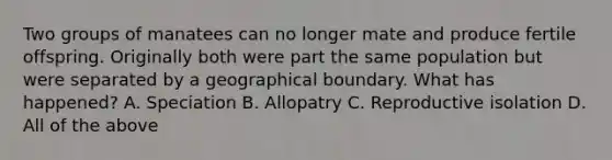 Two groups of manatees can no longer mate and produce fertile offspring. Originally both were part the same population but were separated by a geographical boundary. What has happened? A. Speciation B. Allopatry C. Reproductive isolation D. All of the above