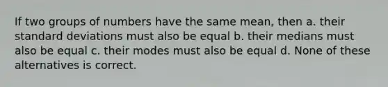 If two groups of numbers have the same mean, then a. their standard deviations must also be equal b. their medians must also be equal c. their modes must also be equal d. None of these alternatives is correct.