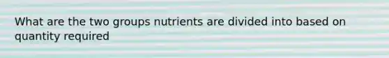 What are the two groups nutrients are divided into based on quantity required