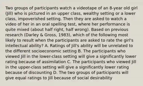 Two groups of participants watch a videotape of an 8-year old girl (Jill) who is pictured in an upper class, wealthy setting or a lower class, impoverished setting. Then they are asked to watch a video of her in an oral spelling test, where her performance is quite mixed (about half right, half wrong). Based on previous research (Darley & Gross, 1983), which of the following most likely to result when the participants are asked to rate the girl's intellectual ability? A. Ratings of Jill's ability will be unrelated to the different socioeconomic setting B. The participants who viewed Jill in the lower-class setting will give a significantly lower rating because of assimilation C. The participants who viewed Jill in the upper-class setting will give a significantly lower rating because of discounting D. The two groups of participants will give equal ratings to Jill because of social desirability