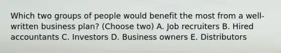 Which two groups of people would benefit the most from a well-written business plan? (Choose two) A. Job recruiters B. Hired accountants C. Investors D. Business owners E. Distributors