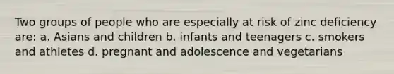 Two groups of people who are especially at risk of zinc deficiency are: a. Asians and children b. infants and teenagers c. smokers and athletes d. pregnant and adolescence and vegetarians