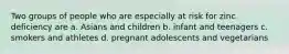 Two groups of people who are especially at risk for zinc deficiency are a. Asians and children b. infant and teenagers c. smokers and athletes d. pregnant adolescents and vegetarians