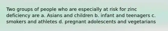 Two groups of people who are especially at risk for zinc deficiency are a. Asians and children b. infant and teenagers c. smokers and athletes d. pregnant adolescents and vegetarians