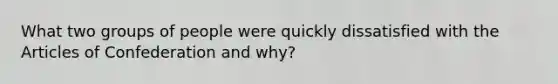 What two groups of people were quickly dissatisfied with the Articles of Confederation and why?