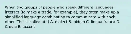 When two groups of people who speak different languages interact (to make a trade, for example), they often make up a simplified language combination to communicate with each other. This is called a(n) A. dialect B. pidgin C. lingua franca D. Creole E. accent