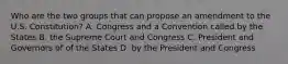 Who are the two groups that can propose an amendment to the U.S. Constitution? A. Congress and a Convention called by the States B. the Supreme Court and Congress C. President and Governors of of the States D. by the President and Congress