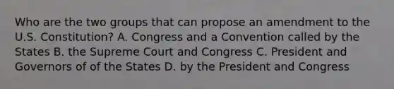 Who are the two groups that can propose an amendment to the U.S. Constitution? A. Congress and a Convention called by the States B. the Supreme Court and Congress C. President and Governors of of the States D. by the President and Congress