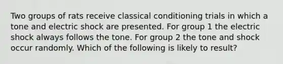 Two groups of rats receive classical conditioning trials in which a tone and electric shock are presented. For group 1 the electric shock always follows the tone. For group 2 the tone and shock occur randomly. Which of the following is likely to result?