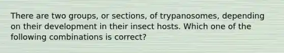 There are two groups, or sections, of trypanosomes, depending on their development in their insect hosts. Which one of the following combinations is correct?