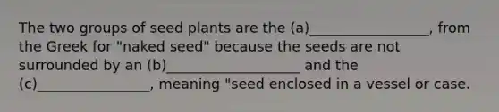 The two groups of seed plants are the (a)_________________, from the Greek for "naked seed" because the seeds are not surrounded by an (b)___________________ and the (c)________________, meaning "seed enclosed in a vessel or case.