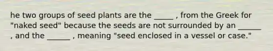 he two groups of seed plants are the _____ , from the Greek for "naked seed" because the seeds are not surrounded by an ______ , and the ______ , meaning "seed enclosed in a vessel or case."