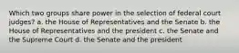 Which two groups share power in the selection of federal court judges? a. the House of Representatives and the Senate b. the House of Representatives and the president c. the Senate and the Supreme Court d. the Senate and the president