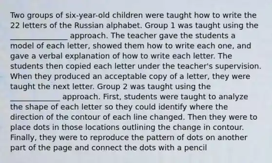 Two groups of six-year-old children were taught how to write the 22 letters of the Russian alphabet. Group 1 was taught using the _______________ approach. The teacher gave the students a model of each letter, showed them how to write each one, and gave a verbal explanation of how to write each letter. The students then copied each letter under the teacher's supervision. When they produced an acceptable copy of a letter, they were taught the next letter. Group 2 was taught using the _____________ approach. First, students were taught to analyze the shape of each letter so they could identify where the direction of the contour of each line changed. Then they were to place dots in those locations outlining the change in contour. Finally, they were to reproduce the pattern of dots on another part of the page and connect the dots with a pencil