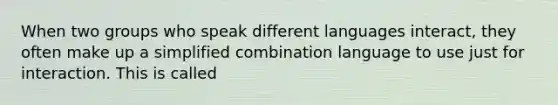 When two groups who speak different languages interact, they often make up a simplified combination language to use just for interaction. This is called