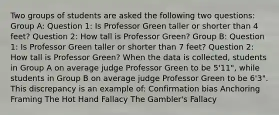 Two groups of students are asked the following two questions: Group A: Question 1: Is Professor Green taller or shorter than 4 feet? Question 2: How tall is Professor Green? Group B: Question 1: Is Professor Green taller or shorter than 7 feet? Question 2: How tall is Professor Green? When the data is collected, students in Group A on average judge Professor Green to be 5'11", while students in Group B on average judge Professor Green to be 6'3". This discrepancy is an example of: Confirmation bias Anchoring Framing The Hot Hand Fallacy The Gambler's Fallacy