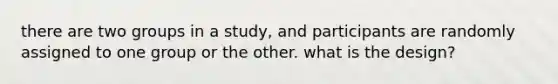 there are two groups in a study, and participants are randomly assigned to one group or the other. what is the design?