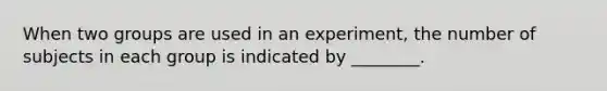 When two groups are used in an experiment, the number of subjects in each group is indicated by ________.