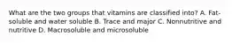 What are the two groups that vitamins are classified into? A. Fat-soluble and water soluble B. Trace and major C. Nonnutritive and nutritive D. Macrosoluble and microsoluble