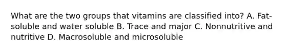 What are the two groups that vitamins are classified into? A. Fat-soluble and water soluble B. Trace and major C. Nonnutritive and nutritive D. Macrosoluble and microsoluble