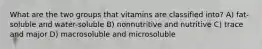 What are the two groups that vitamins are classified into? A) fat-soluble and water-soluble B) nonnutritive and nutritive C) trace and major D) macrosoluble and microsoluble