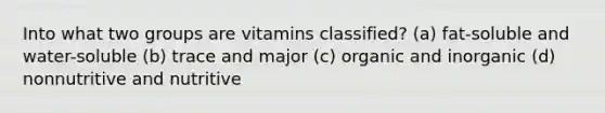 Into what two groups are vitamins classified? (a) fat-soluble and water-soluble (b) trace and major (c) organic and inorganic (d) nonnutritive and nutritive