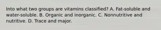 Into what two groups are vitamins classified? A. Fat-soluble and water-soluble. B. Organic and inorganic. C. Nonnutritive and nutritive. D. Trace and major.