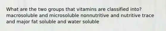 What are the two groups that vitamins are classified into? macrosoluble and microsoluble nonnutritive and nutritive trace and major fat soluble and water soluble