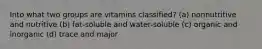 Into what two groups are vitamins classified? (a) nonnutritive and nutritive (b) fat-soluble and water-soluble (c) organic and inorganic (d) trace and major