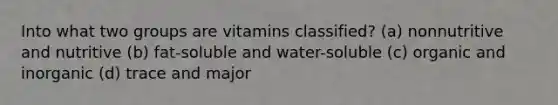 Into what two groups are vitamins classified? (a) nonnutritive and nutritive (b) fat-soluble and water-soluble (c) organic and inorganic (d) trace and major