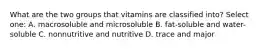 What are the two groups that vitamins are classified into? Select one: A. macrosoluble and microsoluble B. fat-soluble and water-soluble C. nonnutritive and nutritive D. trace and major