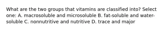 What are the two groups that vitamins are classified into? Select one: A. macrosoluble and microsoluble B. fat-soluble and water-soluble C. nonnutritive and nutritive D. trace and major