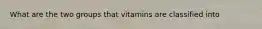 What are the two groups that vitamins are classified into