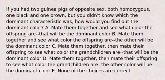 If you had two guinea pigs of opposite sex, both homozygous, one black and one brown, but you didn't know which the dominant characteristic was, how would you find out the dominant color? A. Mate them together and see what color the offspring are--that will be the dominant color B. Mate them together and see what color the offspring are--the other will be the dominant color C. Mate them together, then mate their offspring to see what color the grandchildren are--that will be the dominant color D. Mate them together, then mate their offspring to see what color the grandchildren are--the other color will be the dominant color E. None of the choices are correct