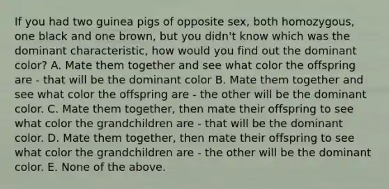 If you had two guinea pigs of opposite sex, both homozygous, one black and one brown, but you didn't know which was the dominant characteristic, how would you find out the dominant color? A. Mate them together and see what color the offspring are - that will be the dominant color B. Mate them together and see what color the offspring are - the other will be the dominant color. C. Mate them together, then mate their offspring to see what color the grandchildren are - that will be the dominant color. D. Mate them together, then mate their offspring to see what color the grandchildren are - the other will be the dominant color. E. None of the above.