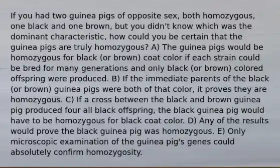 If you had two guinea pigs of opposite sex, both homozygous, one black and one brown, but you didn't know which was the dominant characteristic, how could you be certain that the guinea pigs are truly homozygous? A) The guinea pigs would be homozygous for black (or brown) coat color if each strain could be bred for many generations and only black (or brown) colored offspring were produced. B) If the immediate parents of the black (or brown) guinea pigs were both of that color, it proves they are homozygous. C) If a cross between the black and brown guinea pig produced four all black offspring, the black guinea pig would have to be homozygous for black coat color. D) Any of the results would prove the black guinea pig was homozygous. E) Only microscopic examination of the guinea pig's genes could absolutely confirm homozygosity.