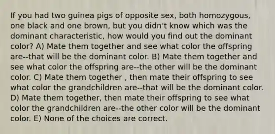 If you had two guinea pigs of opposite sex, both homozygous, one black and one brown, but you didn't know which was the dominant characteristic, how would you find out the dominant color? A) Mate them together and see what color the offspring are--that will be the dominant color. B) Mate them together and see what color the offspring are--the other will be the dominant color. C) Mate them together , then mate their offspring to see what color the grandchildren are--that will be the dominant color. D) Mate them together, then mate their offspring to see what color the grandchildren are--the other color will be the dominant color. E) None of the choices are correct.