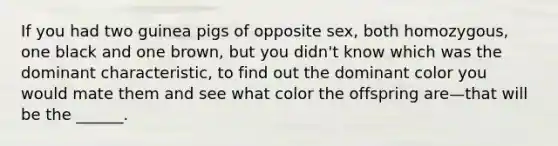 If you had two guinea pigs of opposite sex, both homozygous, one black and one brown, but you didn't know which was the dominant characteristic, to find out the dominant color you would mate them and see what color the offspring are—that will be the ______.