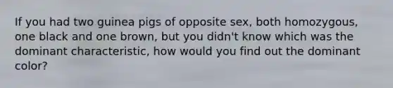 If you had two guinea pigs of opposite sex, both homozygous, one black and one brown, but you didn't know which was the dominant characteristic, how would you find out the dominant color?